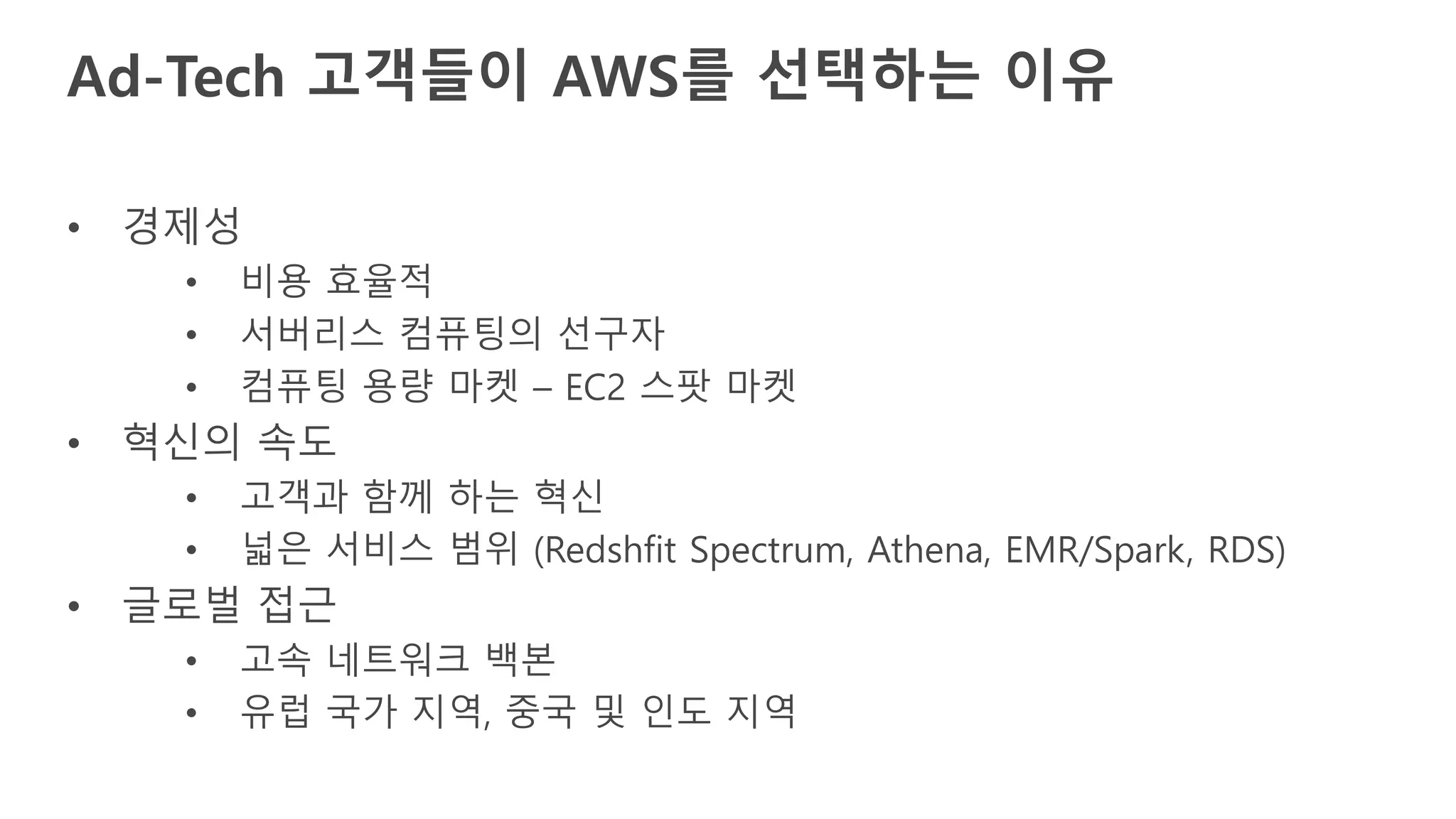 • 경제성
• 비용 효율적
• 서버리스 컴퓨팅의 선구자
• 컴퓨팅 용량 마켓 – EC2 스팟 마켓
• 혁신의 속도
• 고객과 함께 하는 혁신
• 넓은 서비스 범위 (Redshfit Spectrum, Athena, EMR/Spark, RDS)
• 글로벌 접근
• 고속 네트워크 백본
• 유럽 국가 지역, 중국 및 인도 지역
Ad-Tech 고객들이 AWS를 선택하는 이유
 
