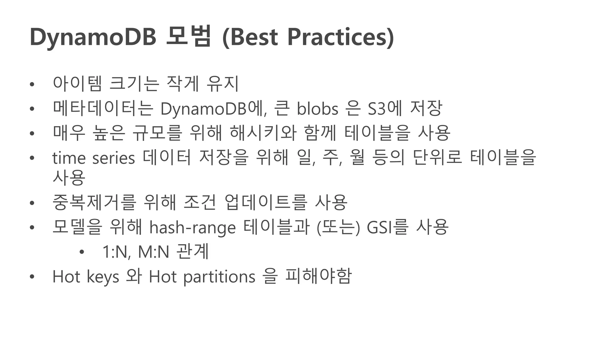 • 아이템 크기는 작게 유지
• 메타데이터는 DynamoDB에, 큰 blobs 은 S3에 저장
• 매우 높은 규모를 위해 해시키와 함께 테이블을 사용
• time series 데이터 저장을 위해 일, 주, 월 등의 단위로 테이블을
사용
• 중복제거를 위해 조건 업데이트를 사용
• 모델을 위해 hash-range 테이블과 (또는) GSI를 사용
• 1:N, M:N 관계
• Hot keys 와 Hot partitions 을 피해야함
DynamoDB 모범 (Best Practices)
 