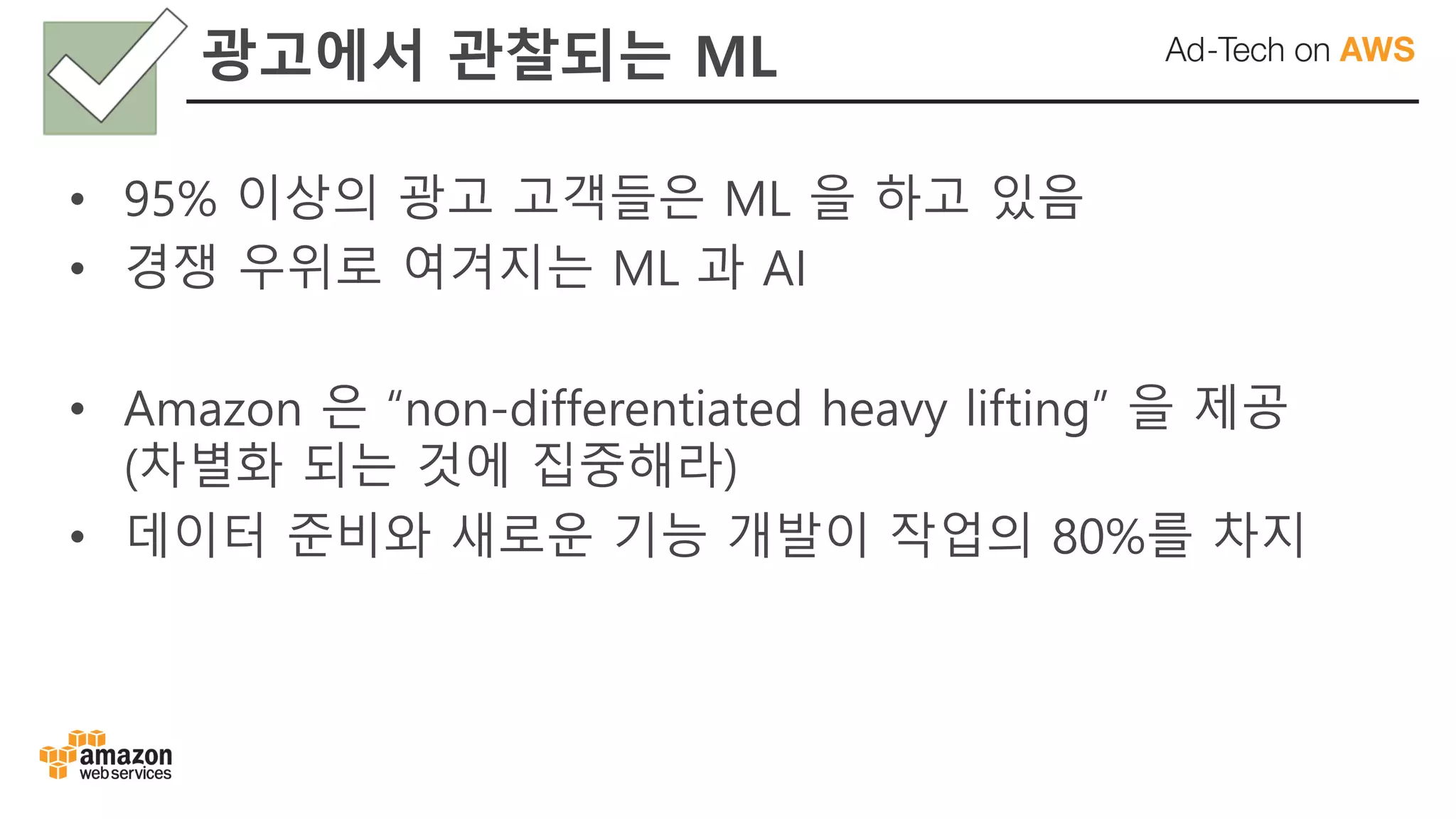 • 95% 이상의 광고 고객들은 ML 을 하고 있음
• 경쟁 우위로 여겨지는 ML 과 AI
• Amazon 은 “non-differentiated heavy lifting” 을 제공
(차별화 되는 것에 집중해라)
• 데이터 준비와 새로운 기능 개발이 작업의 80%를 차지
광고에서 관찰되는 ML
 