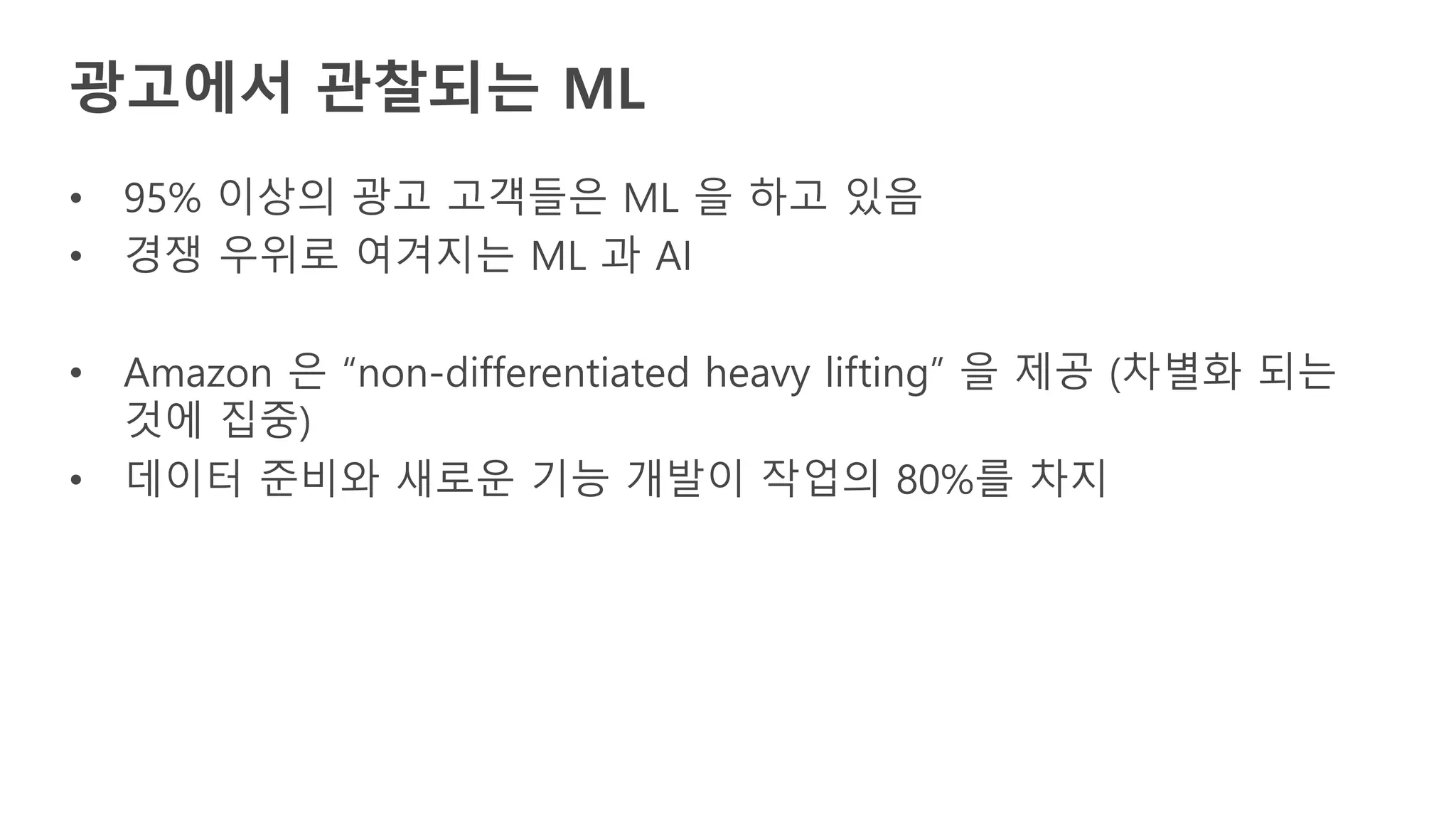 • 95% 이상의 광고 고객들은 ML 을 하고 있음
• 경쟁 우위로 여겨지는 ML 과 AI
• Amazon 은 “non-differentiated heavy lifting” 을 제공 (차별화 되는
것에 집중)
• 데이터 준비와 새로운 기능 개발이 작업의 80%를 차지
광고에서 관찰되는 ML
 
