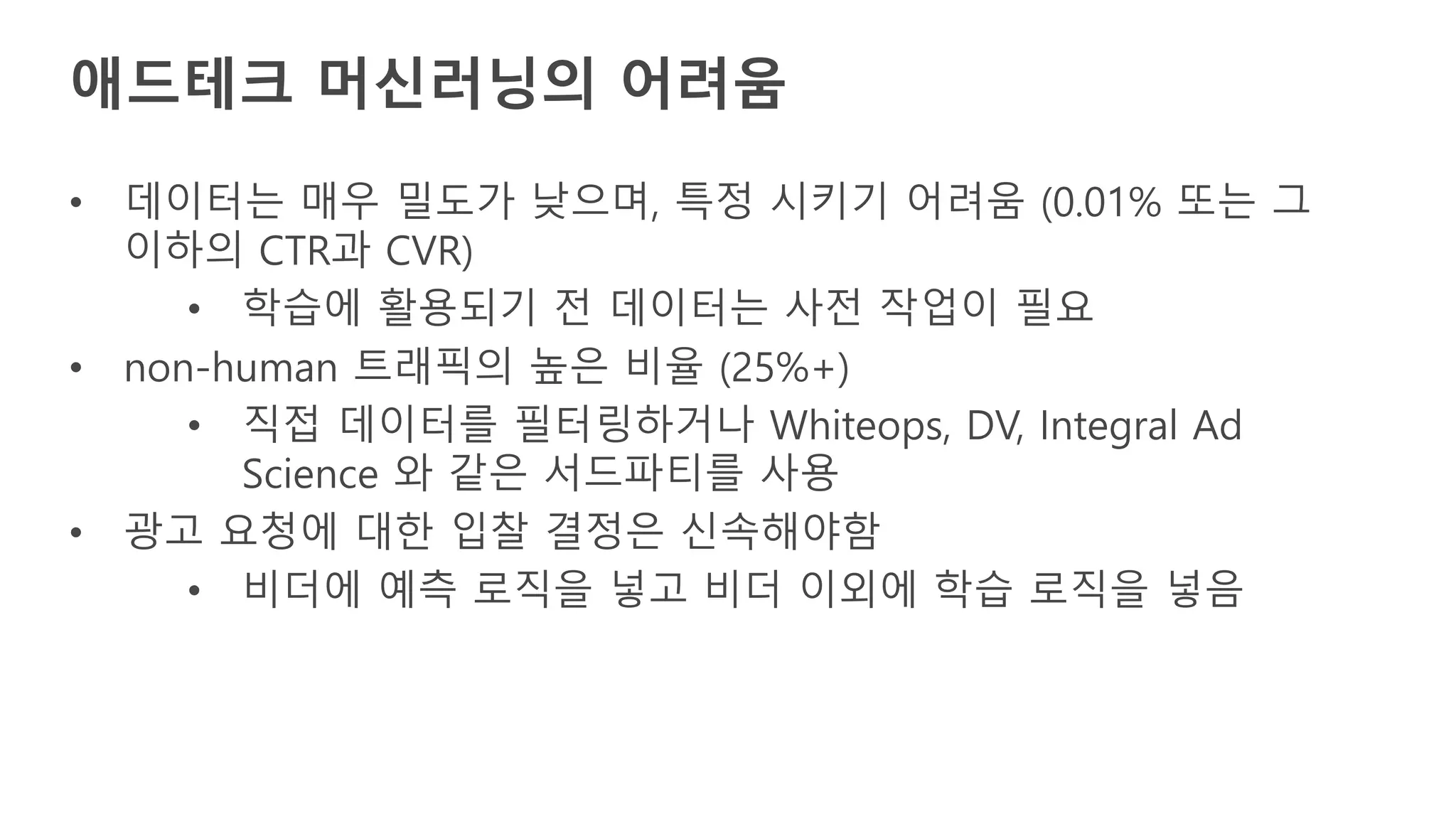 애드테크 머신러닝의 어려움
• 데이터는 매우 밀도가 낮으며, 특정 시키기 어려움 (0.01% 또는 그
이하의 CTR과 CVR)
• 학습에 활용되기 전 데이터는 사전 작업이 필요
• non-human 트래픽의 높은 비율 (25%+)
• 직접 데이터를 필터링하거나 Whiteops, DV, Integral Ad
Science 와 같은 서드파티를 사용
• 광고 요청에 대한 입찰 결정은 신속해야함
• 비더에 예측 로직을 넣고 비더 이외에 학습 로직을 넣음
 