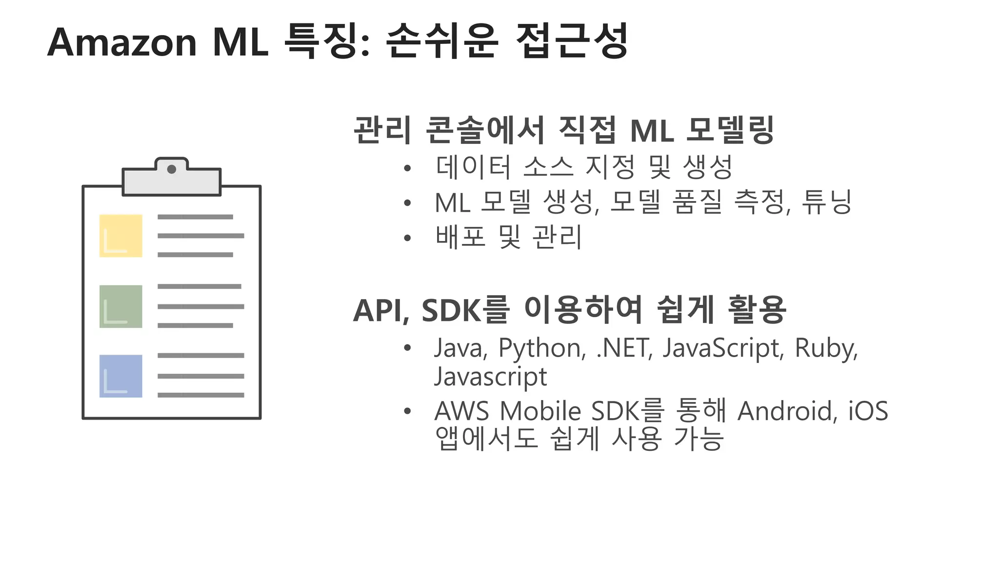 Amazon ML 특징: 손쉬운 접근성
관리 콘솔에서 직접 ML 모델링
• 데이터 소스 지정 및 생성
• ML 모델 생성, 모델 품질 측정, 튜닝
• 배포 및 관리
API, SDK를 이용하여 쉽게 활용
• Java, Python, .NET, JavaScript, Ruby,
Javascript
• AWS Mobile SDK를 통해 Android, iOS
앱에서도 쉽게 사용 가능
 