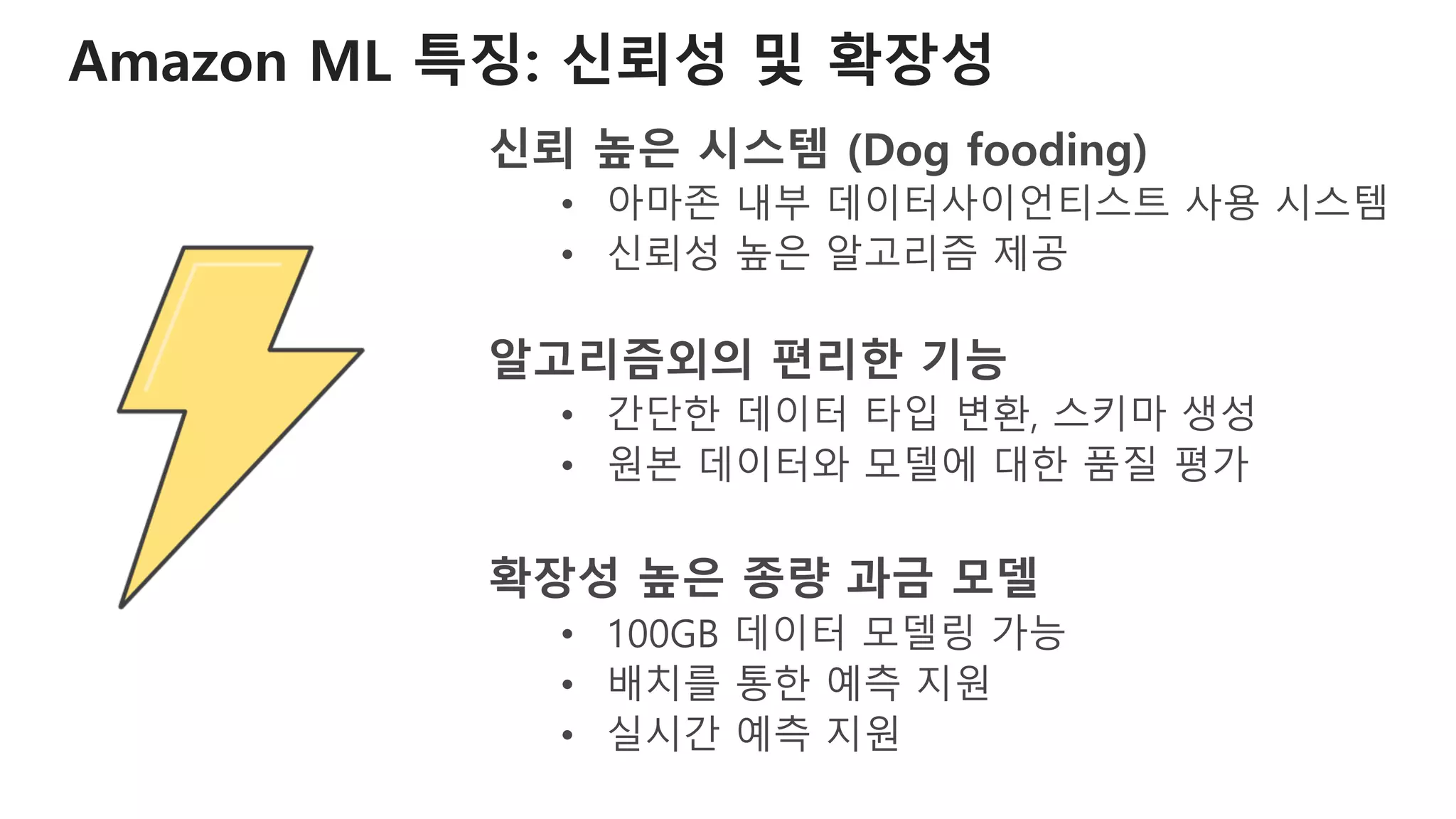 Amazon ML 특징: 신뢰성 및 확장성
신뢰 높은 시스템 (Dog fooding)
• 아마존 내부 데이터사이언티스트 사용 시스템
• 신뢰성 높은 알고리즘 제공
알고리즘외의 편리한 기능
• 간단한 데이터 타입 변환, 스키마 생성
• 원본 데이터와 모델에 대한 품질 평가
확장성 높은 종량 과금 모델
• 100GB 데이터 모델링 가능
• 배치를 통한 예측 지원
• 실시간 예측 지원
 