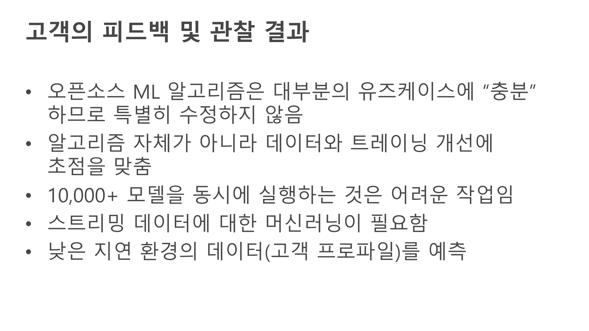 • 오픈소스 ML 알고리즘은 대부분의 유즈케이스에 “충분”
하므로 특별히 수정하지 않음
• 알고리즘 자체가 아니라 데이터와 트레이닝 개선에
초점을 맞춤
• 10,000+ 모델을 동시에 실행하는 것은 어려운 작업임
• 스트리밍 데이터에 대한 머신러닝이 필요함
• 낮은 지연 환경의 데이터(고객 프로파일)를 예측
고객의 피드백 및 관찰 결과
 