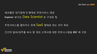 Ad-Tech on AWS
레코벨은 대기업에 SI 형태로 추천서비스 제공
Engineer 보다는 Data Scientist 로 구성된 팀
추천서비스를 클라우드 위에 SaaS 형태로 파는 것이 목표
간간히 알바/외주를 써서 몇 개의 고객사에 대한 추천시스템을 IDC 에 구현
 