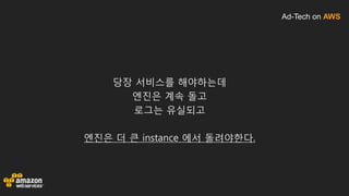 Ad-Tech on AWS
당장 서비스를 해야하는데
엔진은 계속 돌고
로그는 유실되고
엔진은 더 큰 instance 에서 돌려야한다.
 