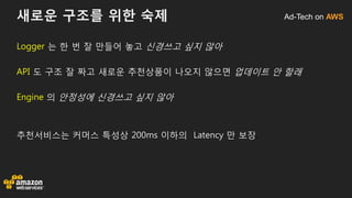 Ad-Tech on AWS새로운 구조를 위한 숙제
Logger 는 한 번 잘 만들어 놓고 신경쓰고 싶지 않아
API 도 구조 잘 짜고 새로운 추천상품이 나오지 않으면 업데이트 안 할래
Engine 의 안정성에 신경쓰고 싶지 않아
추천서비스는 커머스 특성상 200ms 이하의 Latency 만 보장
 