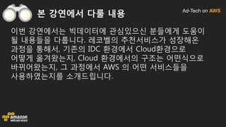 Ad-Tech on AWS
본 강연에서 다룰 내용
이번 강연에서는 빅데이터에 관심있으신 분들에게 도움이
될 내용들을 다룹니다. 레코벨의 추천서비스가 성장해온
과정을 통해서, 기존의 IDC 환경에서 Cloud환경으로
어떻게 옮겨왔는지, Cloud 환경에서의 구조는 어떤식으로
바뀌어왔는지, 그 과정에서 AWS 의 어떤 서비스들을
사용하였는지를 소개드립니다.
 