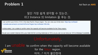 Ad-Tech on AWSProblem 1
일단 가장 쉽게 생각할 수 있는건..
EC2 Instance 의 limitation 을 푸는 것.
Unfortunately,
I am unable to confirm when the capacity will become available
for the Tokyo region.
어어…? 이거 불안한데
 