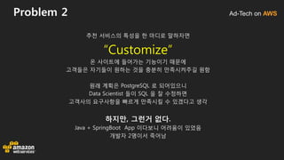 Ad-Tech on AWSProblem 2
추천 서비스의 특성을 한 마디로 말하자면
“Customize”
온 사이트에 들어가는 기능이기 때문에
고객들은 자기들이 원하는 것을 충분히 만족시켜주길 원함
원래 계획은 PostgreSQL 로 되어있으니
Data Scientist 들이 SQL 을 잘 수정하면
고객사의 요구사항을 빠르게 만족시킬 수 있겠다고 생각
하지만, 그런거 없다.
Java + SpringBoot App 이다보니 어려움이 있었음
개발자 2명이서 죽어남
 