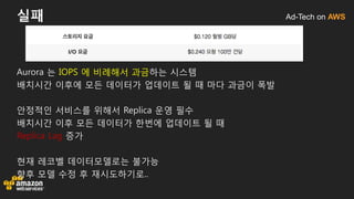 Ad-Tech on AWS실패
Aurora 는 IOPS 에 비례해서 과금하는 시스템
배치시간 이후에 모든 데이터가 업데이트 될 때 마다 과금이 폭발
안정적인 서비스를 위해서 Replica 운영 필수
배치시간 이후 모든 데이터가 한번에 업데이트 될 때
Replica Lag 증가
현재 레코벨 데이터모델로는 불가능
향후 모델 수정 후 재시도하기로..
 