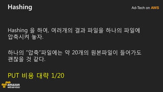 Ad-Tech on AWSHashing
Hashing 을 하여, 여러개의 결과 파일을 하나의 파일에
압축시켜 놓자.
하나의 ”압축”파일에는 약 20개의 원본파일이 들어가도
괜찮을 것 같다.
PUT 비용 대략 1/20
 