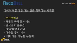 Ad-Tech on AWS
데이터가 돈이 된다는 것을 증명하는 사람들
- 추천서비스
- 개인화 마케팅 서비스
- 검색광고 솔루션
- Retargeting 광고
- 대용량 푸시 서버
+ 데이터를 이용한 돈벌이
 