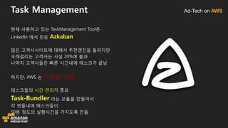 Ad-Tech on AWSTask Management
현재 사용하고 있는 TaskManagement Tool은
LinkedIn 에서 만든 Azkaban
많은 고객사사이트에 대해서 추천엔진을 돌리지만
오래걸리는 고객사는 사실 20%에 불과
나머지 고객사들은 빠른 시간내에 태스크가 끝남
하지만, AWS 는 시간당 과금
태스크들의 시간 관리가 중요
Task-Bundler 라는 모듈을 만들어서
각 번들내에 태스크들이
50분 정도의 실행시간을 가지도록 만듦
 