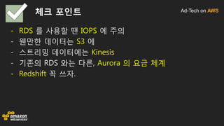 Ad-Tech on AWS체크 포인트
- RDS 를 사용할 땐 IOPS 에 주의
- 웬만한 데이터는 S3 에
- 스트리밍 데이터에는 Kinesis
- 기존의 RDS 와는 다른, Aurora 의 요금 체계
- Redshift 꼭 쓰자.
 