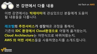 Ad-Tech on AWS
본 강연에서 다룰 내용
이번 강연에서는 빅데이터에 관심있으신 분들에게 도움이
될 내용들을 다룹니다.
레코벨의 추천서비스가 성장해온 과정을 통해서,
기존의 IDC 환경에서 Cloud환경으로 어떻게 옮겨왔는지,
Cloud Architecture는 어떤식으로 바뀌어왔는지,
AWS 의 어떤 서비스들을 사용하였는지를 소개드립니다.
 