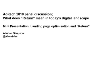 Ad-tech 2010 panel discussion;  What does “Return” mean in today’s digital landscape Mini Presentation; Landing page optimisation and “Return” Alastair Simpson @alanstairs 