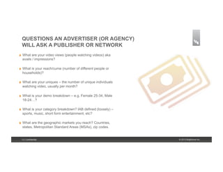 QUESTIONS AN ADVERTISER (OR AGENCY)
     WILL ASK A PUBLISHER OR NETWORK
!    What are your video views (people watching videos) aka
     avails / impressions?

!    What is your reach/cume (number of different people or
     households)?

!    What are your uniques – the number of unique individuals
     watching video, usually per month?

!    What is your demo breakdown – e.g. Female 25-34, Male
     18-24…?

!    What is your category breakdown? IAB defined (loosely) –
     sports, music, short form entertainment, etc?

!    What are the geographic markets you reach? Countries,
     states, Metropolitan Standard Areas (MSAs), zip codes.


     13 | Confidential                                          © 2013 Brightcove Inc.
 