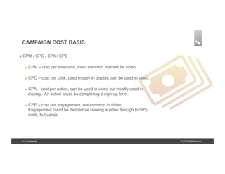 CAMPAIGN COST BASIS

!   CPM      / CPC / CPA / CPE

    !    CPM – cost per thousand, most common method for video.

    !    CPC – cost per click, used mostly in display, can be used in video.

    !    CPA – cost per action, can be used in video but mostly used in
         display. An action could be completing a sign-up form.

    !    CPE – cost per engagement, not common in video.
         Engagement could be defined as viewing a video through to 50%
         mark, but varies.




 15 | Confidential                                                             © 2013 Brightcove Inc.
 