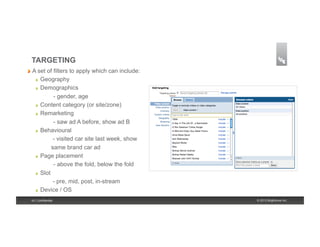 TARGETING
!   A set  of filters to apply which can include:
    !    Geography
    !    Demographics
               - gender, age
    !    Content category (or site/zone)
    !    Remarketing
               - saw ad A before, show ad B
    !    Behavioural
               - visited car site last week, show
              same brand car ad
    !    Page placement
               - above the fold, below the fold
    !    Slot
               - pre, mid, post, in-stream
    !    Device / OS
 16 | Confidential                                  © 2013 Brightcove Inc.
 