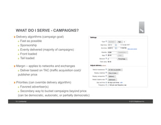 WHAT DO I SERVE - CAMPAIGNS?
!   Delivery    algorithms (campaign goal)
    !    Fast as possible
    !    Sponsorship
    !    Evenly delivered (majority of campaigns)
    !    Front loaded
    !    Tail loaded

!   Margin   – applies to networks and exchanges
    !   Deliver based on TAC (traffic acquisition cost)/

    publisher price

!   Priorities
             (can override delivery algorithm)
    !   Favored advertiser(s)

    !   Secondary way to bucket campaigns beyond price

    (can be democratic, autocratic, or partially democratic)
 19 | Confidential                                             © 2013 Brightcove Inc.
 