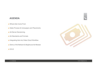 AGENDA

!    Where Ads Come From

!    Sales Process & Campaigns and Placements

!    Ad Server Decisioning

!    Ad Standards and Formats

!    Integrating Ads into Video Cloud Workflow

!    Demo of Ad Network & Brightcove Ad Module

!    Q&A




     2 | Confidential                            © 2013 Brightcove Inc.
 