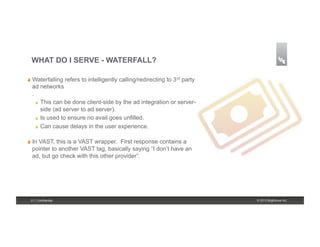 WHAT DO I SERVE - WATERFALL?

!   Waterfalling      refers to intelligently calling/redirecting to 3rd party
  ad networks
  .
    !   This can be done client-side by the ad integration or server-

        side (ad server to ad server).
    !   Is used to ensure no avail goes unfilled.

    !   Can cause delays in the user experience.



!   In
    VAST, this is a VAST wrapper. First response contains a
  pointer to another VAST tag, basically saying “I don’t have an
  ad, but go check with this other provider”.




  21 | Confidential                                                              © 2013 Brightcove Inc.
 