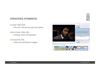 CREATIVES (FORMATS)

!   Linear    Video Ads
      !    Pre-roll, mid-roll and post roll videos

!   Non-Linear      Video Ads
      !    Overlay, lower third graphic

!   Companion Ads
      !    Video ad and banner images




26 | Confidential                                    © 2013 Brightcove Inc.
 