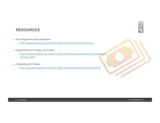 RESOURCES

!     Ad Integrations Documentation
       ! http://support.brightcove.com/en/video-cloud/docs/ad-integrations



!     Supported Ad Formats and Codes
       ! http://support.brightcove.com/en/video-cloud/docs/supported-ad-formats-and-

         format-codes

!     Integrating Ad Videos
        ! http://support.brightcove.com/en/video-cloud/training-videos/topics/3333




     31 | Confidential                                                                 © 2013 Brightcove Inc.
 