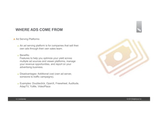 WHERE ADS COME FROM

!    Ad Serving Platforms

       !    An ad serving platform is for companies that sell their
            own ads through their own sales team.

       !    Benefits:
            Features to help you optimize your yield across
            multiple ad sources and viewer platforms, manage
            your revenue opportunities, and report on your
            advertising business.

       !    Disadvantages: Additional cost (own ad server,
            someone to traffic campaigns).

       !    Examples: Doubleclick, OpenX, Freewheel, Auditude,
            AdapTV, YuMe, VideoPlaza



     4 | Confidential                                                 © 2013 Brightcove Inc.
 