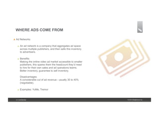 WHERE ADS COME FROM

!    Ad Networks

       !    An ad network is a company that aggregates ad space
            across multiple publishers, and then sells this inventory
            to advertisers.

       !    Benefits:
            Making the online video ad market accessible to smaller
            publishers, this spares them the headcount they’d need
            to hire for their own sales and ad operations teams.
            Better inventory, guarantee to sell inventory.

            Disadvantages:
            A considerable cut of ad revenue - usually 30 to 40%
            (negotiable).

       !    Examples: YuMe, Tremor


     5 | Confidential                                                   © 2013 Brightcove Inc.
 