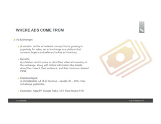 WHERE ADS COME FROM

!    Ad Exchanges

       !    A variation on the ad network concept that is growing in
            popularity for video, an ad exchange is a platform that
            connects buyers and sellers of online ad inventory.

       !    Benefits:
            A publisher can list some or all of their video ad inventory in
            the exchange, along with critical information like details
            about the content, their audience, and their minimum desired
            CPM.

       !    Disadvantages:
            A considerable cut of ad revenue - usually 30 – 40%; may
            not always guarantee.

       !    Examples: AdapTV, Google AdEx, 24/7 Real Media RTB


     6 | Confidential                                                         © 2013 Brightcove Inc.
 