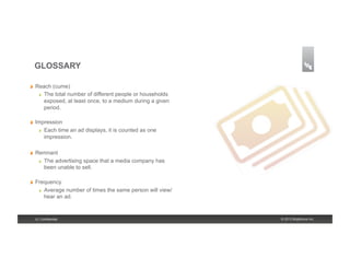 GLOSSARY

!    Reach (cume)
      !   The total number of different people or households

          exposed, at least once, to a medium during a given
          period.

!    Impression
      !   Each time an ad displays, it is counted as one

          impression.

!    Remnant
      !   The advertising space that a media company has
          been unable to sell.

!    Frequency
      !   Average number of times the same person will view/
          hear an ad.


     8 | Confidential                                          © 2013 Brightcove Inc.
 