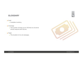GLOSSARY

!    Avail
      !   Available inventory.



!    Coverage
      !   The number of times out of 100 that an ad server

          should respond with that ad.

!    Flight
      !   The duration of an ad campaign.




     9 | Confidential                                        © 2013 Brightcove Inc.
 