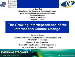 Invited Talk
        Negotiating the Downturn: Emerging Stronger
         Australian Industry Group National Forum
                      Parliament House
                     Canberra, Australia
                       August 17, 2009


The Growing Interdependence of the
    Internet and Climate Change
                          Dr. Larry Smarr
   Director, California Institute for Telecommunications and
                    Information Technology
                   Harry E. Gruber Professor,
         Dept. of Computer Science and Engineering
             Jacobs School of Engineering, UCSD
 