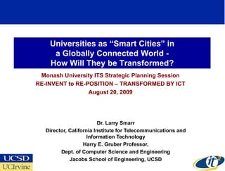 Universities as “Smart Cities” in
     a Globally Connected World -
    How Will They be Transformed?
 Monash University ITS Strategic Planning Session
RE-INVENT to RE-POSITION – TRANSFORMED BY ICT
                 August 20, 2009




                          Dr. Larry Smarr
   Director, California Institute for Telecommunications and
                     Information Technology
                   Harry E. Gruber Professor,
         Dept. of Computer Science and Engineering
             Jacobs School of Engineering, UCSD
 