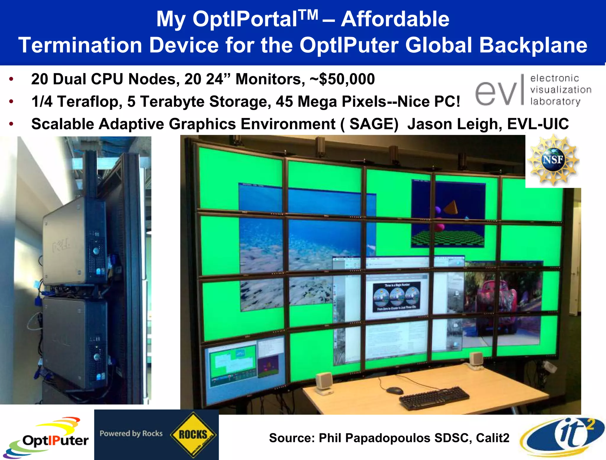 My OptIPortalTM – Affordable
    Termination Device for the OptIPuter Global Backplane
•    20 Dual CPU Nodes, 20 24” Monitors, ~$50,000
•    1/4 Teraflop, 5 Terabyte Storage, 45 Mega Pixels--Nice PC!
•    Scalable Adaptive Graphics Environment ( SAGE) Jason Leigh, EVL-UIC




                                  Source: Phil Papadopoulos SDSC, Calit2
 
