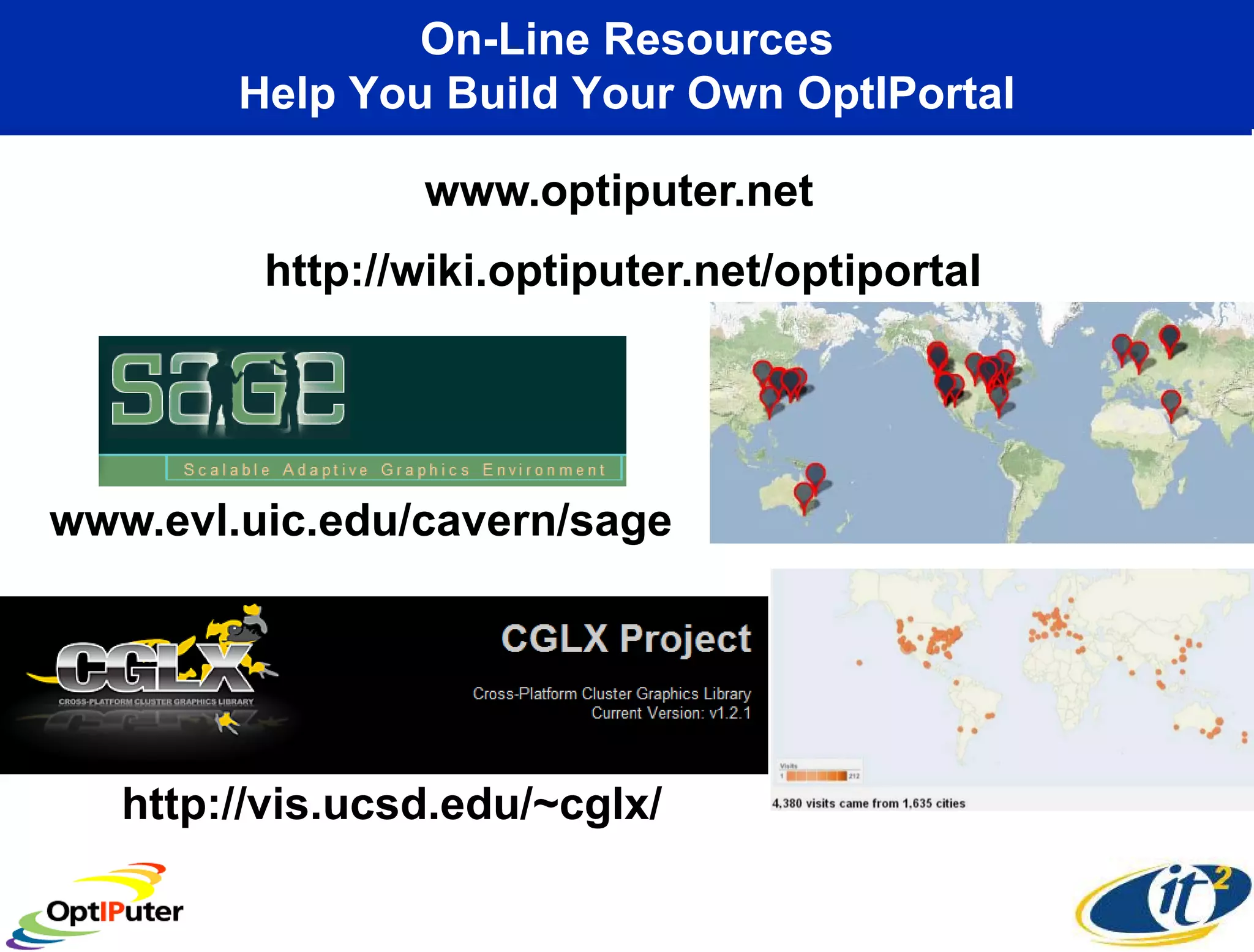 On-Line Resources
        Help You Build Your Own OptIPortal

                 www.optiputer.net
         http://wiki.optiputer.net/optiportal




www.evl.uic.edu/cavern/sage




   http://vis.ucsd.edu/~cglx/
 