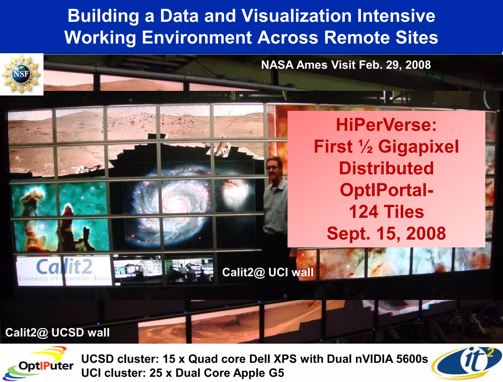 Building a Data and Visualization Intensive
         Working Environment Across Remote Sites
                                           NASA Ames Visit Feb. 29, 2008




                                                       HiPerVerse:
                                                    First ½ Gigapixel
                                                       Distributed
                                                       OptIPortal-
                                                        124 Tiles
                                                     Sept. 15, 2008

                                    Calit2@ UCI wall




Calit2@ UCSD wall

            UCSD cluster: 15 x Quad core Dell XPS with Dual nVIDIA 5600s
            UCI cluster: 25 x Dual Core Apple G5
 