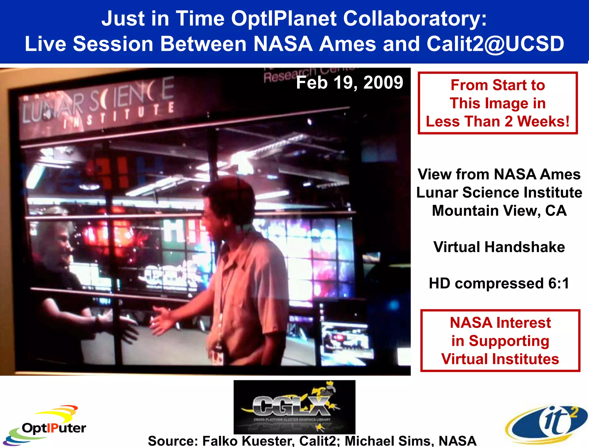 Just in Time OptIPlanet Collaboratory:
Live Session Between NASA Ames and Calit2@UCSD
                                Feb 19, 2009          From Start to
                                                      This Image in
                                                   Less Than 2 Weeks!


                                                 View from NASA Ames
                                                 Lunar Science Institute
                                                   Mountain View, CA

                                                    Virtual Handshake

                                                   HD compressed 6:1

                                                      NASA Interest
                                                      in Supporting
                                                     Virtual Institutes




          Source: Falko Kuester, Calit2; Michael Sims, NASA
 