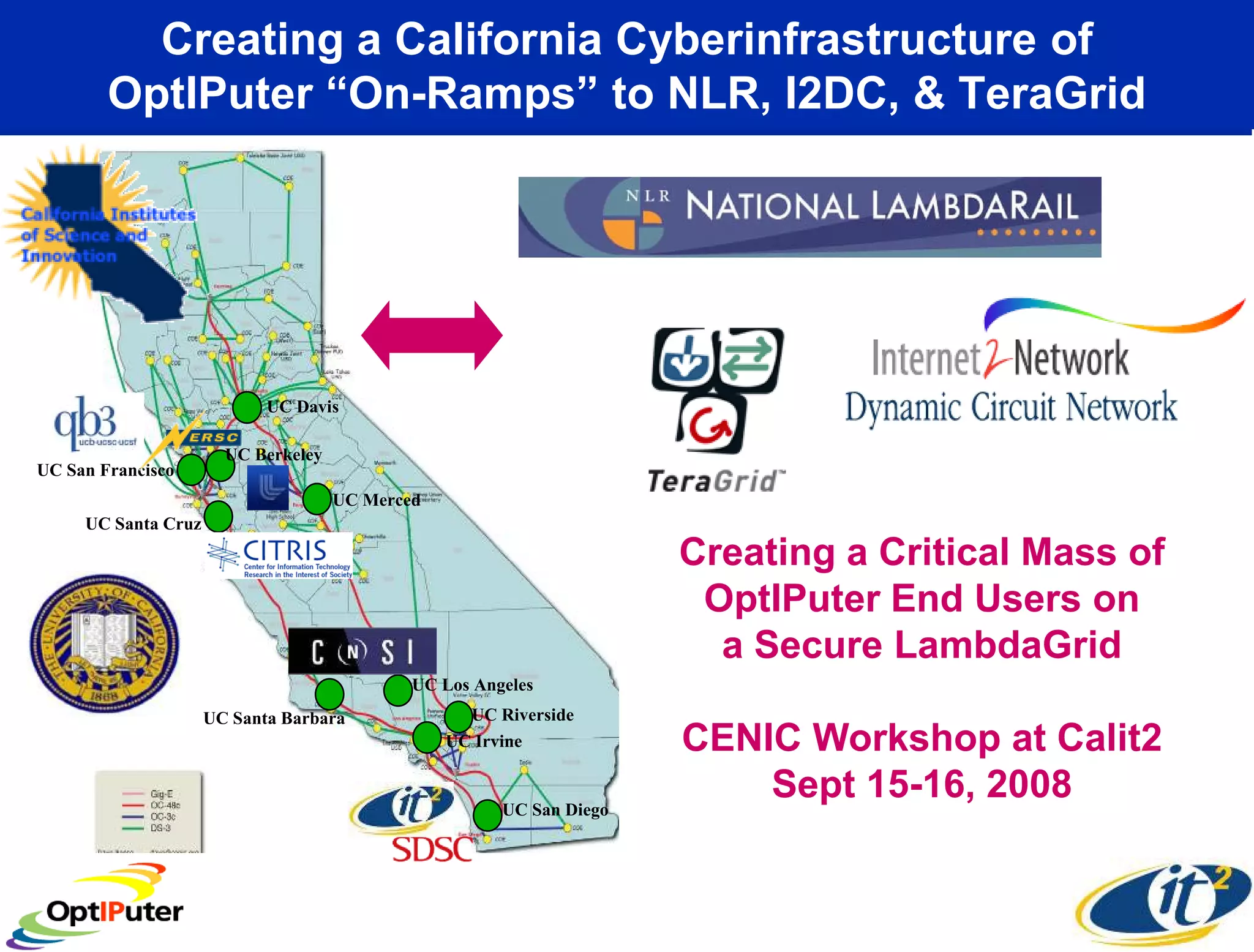 Creating a California Cyberinfrastructure of
        OptIPuter “On-Ramps” to NLR, I2DC, & TeraGrid




                            UC Davis

                       UC Berkeley
UC San Francisco
                                     UC Merced
     UC Santa Cruz
                                                                      Creating a Critical Mass of
                                                                       OptIPuter End Users on
                                                                        a Secure LambdaGrid
                                             UC Los Angeles
                     UC Santa Barbara              UC Riverside
                                                 UC Irvine            CENIC Workshop at Calit2
                                                       UC San Diego
                                                                          Sept 15-16, 2008
 