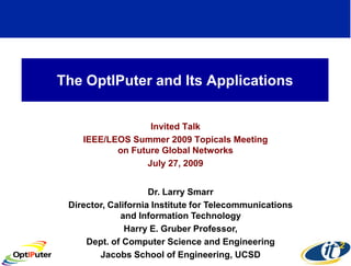 The OptIPuter and Its Applications


                  Invited Talk
    IEEE/LEOS Summer 2009 Topicals Meeting
           on Future Global Networks
                 July 27, 2009


                     Dr. Larry Smarr
 Director, California Institute for Telecommunications
              and Information Technology
               Harry E. Gruber Professor,
     Dept. of Computer Science and Engineering
        Jacobs School of Engineering, UCSD
 