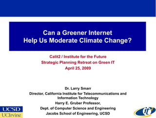 Can a Greener Internet
Help Us Moderate Climate Change?

           Calit2 / Institute for the Future
       Strategic Planning Retreat on Green IT
                     April 25, 2009




                        Dr. Larry Smarr
 Director, California Institute for Telecommunications and
                   Information Technology
                 Harry E. Gruber Professor,
       Dept. of Computer Science and Engineering
           Jacobs School of Engineering, UCSD
 