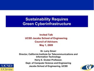 Sustainability Requires
   Green Cyberinfrastructure

               Invited Talk
     UCSD Jacobs School of Engineering
            Council of Advisors
               May 1, 2009

                       Dr. Larry Smarr
Director, California Institute for Telecommunications and
                  Information Technology
                Harry E. Gruber Professor,
      Dept. of Computer Science and Engineering
          Jacobs School of Engineering, UCSD
 