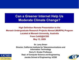 Can a Greener Internet Help Us
         Moderate Climate Change?

           High Definition Remote Presentation to the
Monash Undergraduate Research Projects Abroad (MURPA) Program
            Located at Monash University, Australia
                       From Calit2@UCSD
                          May 13, 2009

                                Dr. Larry Smarr
         Director, California Institute for Telecommunications and
                           Information Technology
                         Harry E. Gruber Professor,
               Dept. of Computer Science and Engineering
                   Jacobs School of Engineering, UCSD
 