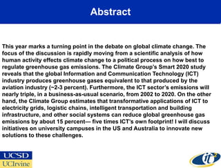 Abstract


This year marks a turning point in the debate on global climate change. The
focus of the discussion is rapidly moving from a scientific analysis of how
human activity effects climate change to a political process on how best to
regulate greenhouse gas emissions. The Climate Group’s Smart 2020 study
reveals that the global Information and Communication Technology (ICT)
industry produces greenhouse gases equivalent to that produced by the
aviation industry (~2-3 percent). Furthermore, the ICT sector’s emissions will
nearly triple, in a business-as-usual scenario, from 2002 to 2020. On the other
hand, the Climate Group estimates that transformative applications of ICT to
electricity grids, logistic chains, intelligent transportation and building
infrastructure, and other social systems can reduce global greenhouse gas
emissions by about 15 percent— five times ICT’s own footprint! I will discuss
initiatives on university campuses in the US and Australia to innovate new
solutions to these challenges.
 