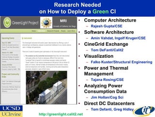 Research Needed
on How to Deploy a Green CI
             MRI         • Computer Architecture
                               – Rajesh Gupta/CSE
                         • Software Architecture
                               – Amin Vahdat, Ingolf Kruger/CSE
                         • CineGrid Exchange
                               – Tom DeFanti/Calit2
                         • Visualization
                               – Falko Kuster/Structural Engineering
                         • Power and Thermal
                           Management
                               – Tajana Rosing/CSE
                         • Analyzing Power
                           Consumption Data
                               – Jim Hollan/Cog Sci
                         • Direct DC Datacenters
                               – Tom Defanti, Greg Hidley
http://greenlight.calit2.net
 