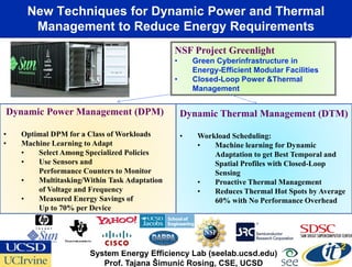 New Techniques for Dynamic Power and Thermal
      Management to Reduce Energy Requirements
                                              NSF Project Greenlight
                                              •       Green Cyberinfrastructure in
                                                      Energy-Efficient Modular Facilities
                                              •       Closed-Loop Power &Thermal
                                                      Management


Dynamic Power Management (DPM)                    Dynamic Thermal Management (DTM)
•   Optimal DPM for a Class of Workloads          •    Workload Scheduling:
•   Machine Learning to Adapt                          •   Machine learning for Dynamic
    •   Select Among Specialized Policies                  Adaptation to get Best Temporal and
    •   Use Sensors and                                    Spatial Profiles with Closed-Loop
        Performance Counters to Monitor                    Sensing
    •   Multitasking/Within Task Adaptation            •   Proactive Thermal Management
        of Voltage and Frequency                       •   Reduces Thermal Hot Spots by Average
    •   Measured Energy Savings of                         60% with No Performance Overhead
        Up to 70% per Device




                      System Energy Efficiency Lab (seelab.ucsd.edu)
                         Prof. Tajana Šimunić Rosing, CSE, UCSD
 