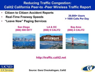 Reducing Traffic Congestion:
 Calit2 California Peer-to -Peer Wireless Traffic Report
• Citizen to Citizen Accident Reports
                                                        20,000+ Users
• Real-Time Freeway Speeds
                                                     > 1000 Calls Per Day
• “Leave Now” Paging Services
            San Diego               LA & OC                 Bay Area
          (866) 500 0977         (888) 9 CALIT2          (888) 4 CALIT2




                           http://traffic.calit2.net



                     Source: Ganz Chockalingam, Calit2
 