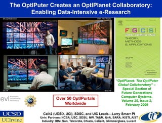 The OptIPuter Creates an OptIPlanet Collaboratory:
       Enabling Data-Intensive e-Research
       www.evl.uic.edu/cavern/sage




                                                                 “OptIPlanet: The OptIPuter
                                                                  Global Collaboratory” –
                                                                     Special Section of
                                                                    Future Generations
                                                                    Computer Systems,
                       Over 50 OptIPortals                          Volume 25, Issue 2,
                           Worldwide                                   February 2009

              Calit2 (UCSD, UCI), SDSC, and UIC Leads—Larry Smarr PI
            Univ. Partners: NCSA, USC, SDSU, NW, TA&M, UvA, SARA, KISTI, AIST
             Industry: IBM, Sun, Telcordia, Chiaro, Calient, Glimmerglass, Lucent
 